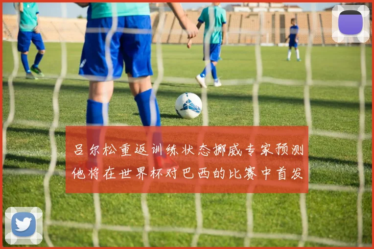 吕尔松重返训练状态挪威专家预测他将在世界杯对巴西的比赛中首发出战