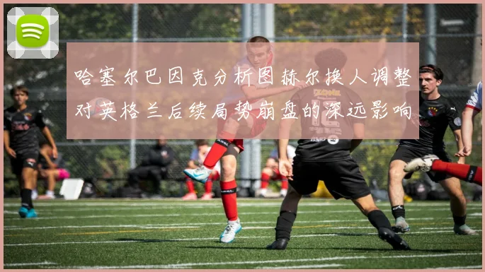 哈塞尔巴因克分析图赫尔换人调整对英格兰后续局势崩盘的深远影响
