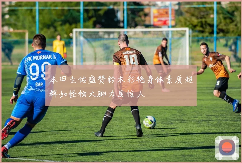 本田圭佑盛赞铃木彩艳身体素质超群如怪物大脚力度惊人