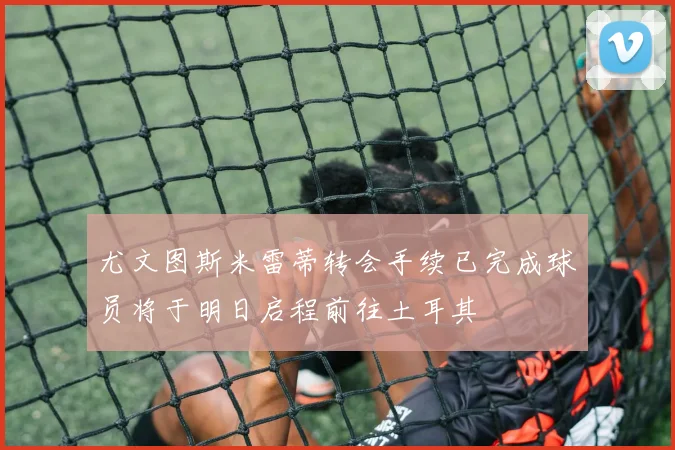 尤文图斯米雷蒂转会手续已完成球员将于明日启程前往土耳其