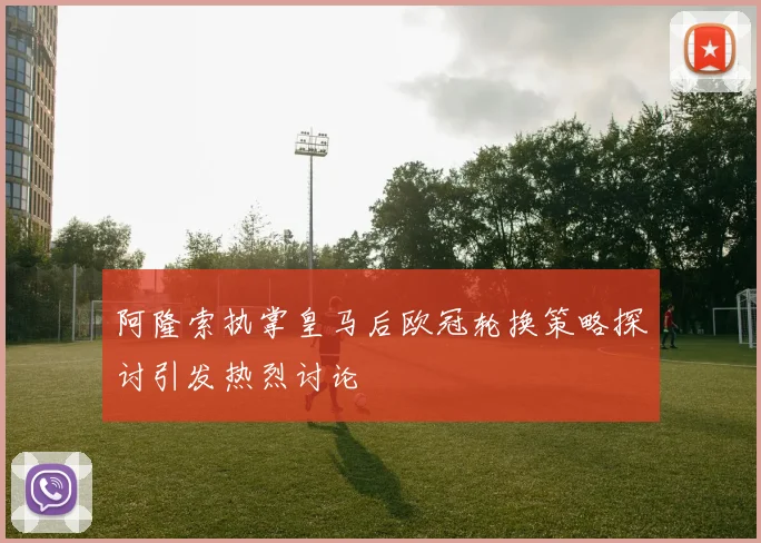 阿隆索执掌皇马后欧冠轮换策略探讨引发热烈讨论